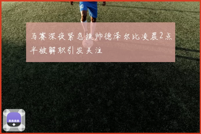 马赛深夜紧急换帅德泽尔比凌晨2点半被解职引发关注