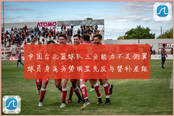 中国台北篮球队三分能力不足侧翼球员身高劣势明显先发与替补差距显著
