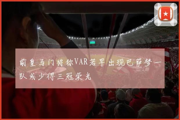 前皇马门将称VAR若早出现巴萨梦一队或少得三冠荣光