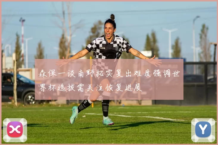 森保一谈南野拓实复出难度强调世界杯选拔需关注恢复进展