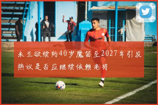 米兰欲续约40岁魔笛至2027年引发热议是否应继续依赖老将