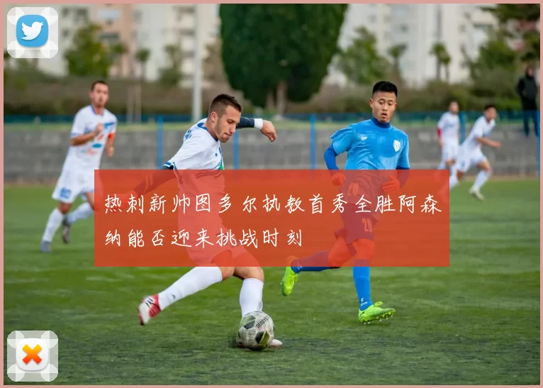 热刺新帅图多尔执教首秀全胜阿森纳能否迎来挑战时刻