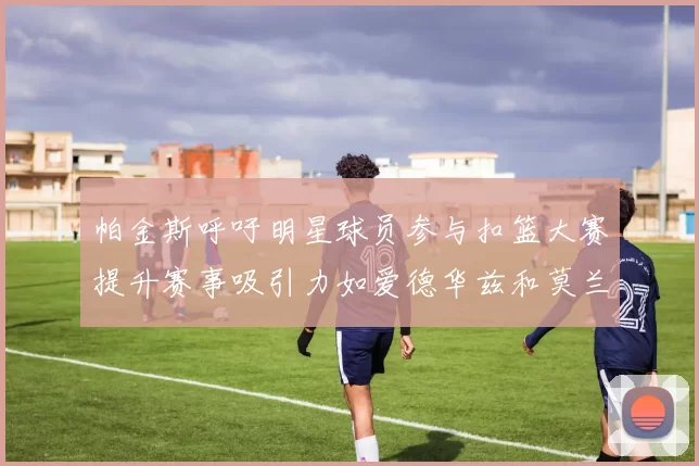 帕金斯呼吁明星球员参与扣篮大赛提升赛事吸引力如爱德华兹和莫兰特等人