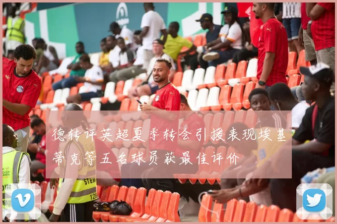 德转评英超夏季转会引援表现埃基蒂克等五名球员获最佳评价