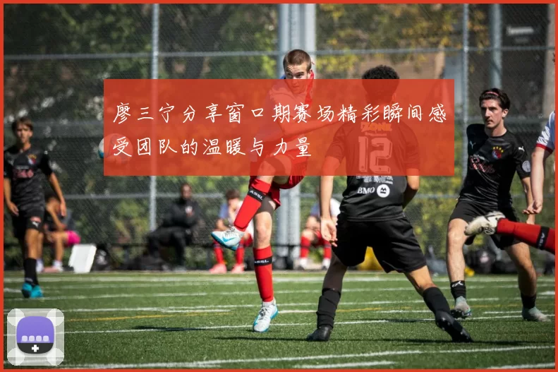 廖三宁分享窗口期赛场精彩瞬间感受团队的温暖与力量