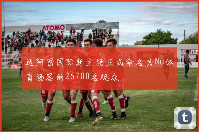 迈阿密国际新主场正式命名为Nu体育场容纳26700名观众