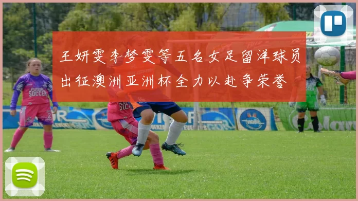 王妍雯李梦雯等五名女足留洋球员出征澳洲亚洲杯全力以赴争荣誉