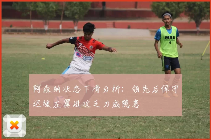 阿森纳状态下滑分析：领先后保守迟缓左翼进攻乏力成隐患