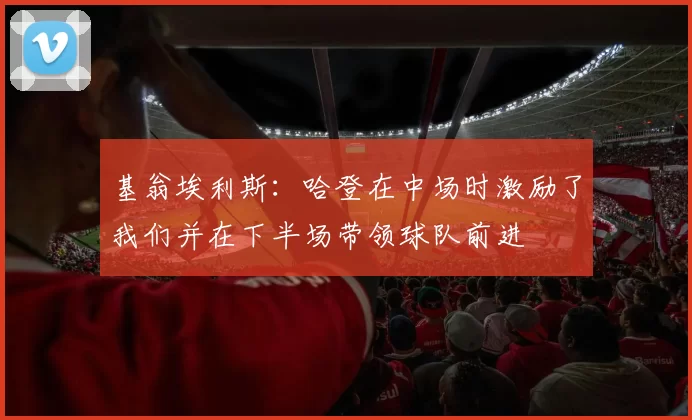基翁埃利斯：哈登在中场时激励了我们并在下半场带领球队前进