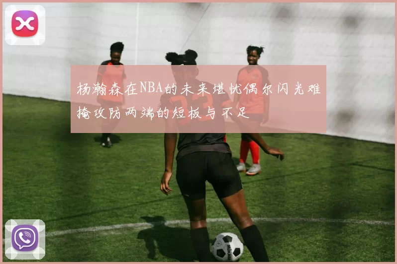 杨瀚森在NBA的未来堪忧偶尔闪光难掩攻防两端的短板与不足