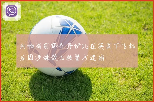 利物浦前锋乔丹伊比在英国下飞机后因涉嫌袭击被警方逮捕