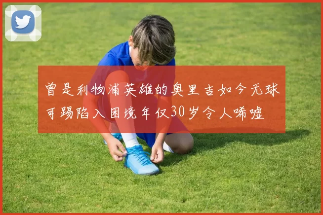 曾是利物浦英雄的奥里吉如今无球可踢陷入困境年仅30岁令人唏嘘