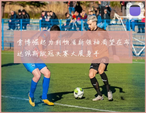 索博崛起为利物浦新领袖渴望在布达佩斯欧冠决赛大展身手