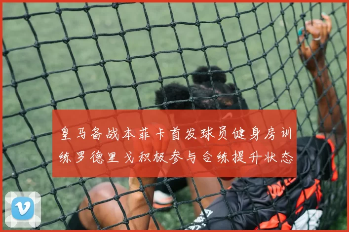 皇马备战本菲卡首发球员健身房训练罗德里戈积极参与合练提升状态