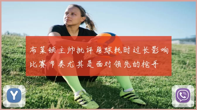 布莱顿主帅批评角球耗时过长影响比赛节奏尤其是面对领先的枪手