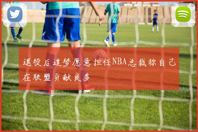 退役后追梦愿意担任NBA总裁称自己在联盟贡献良多