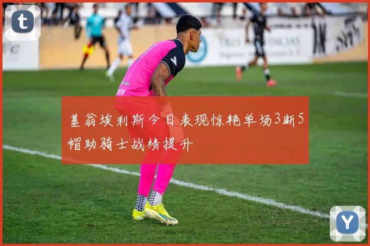 基翁埃利斯今日表现惊艳单场3断5帽助骑士战绩提升